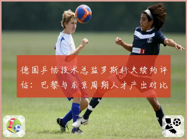德国乒协技术总监罗斯科夫续约评估:巴黎与东京周期人才产出对比