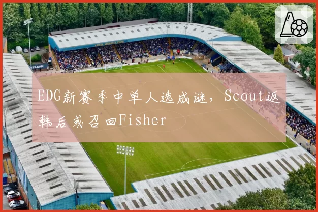 EDG新赛季中单人选成谜，Scout返韩后或召回Fisher