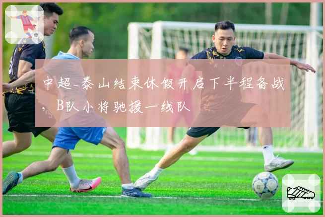 中超_泰山结束休假开启下半程备战,B队小将驰援一线队