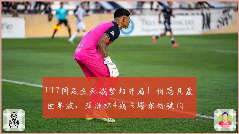 U17国足生死战梦幻开局！何思凡轰世界波，亚洲杯4战卡塔尔均破门