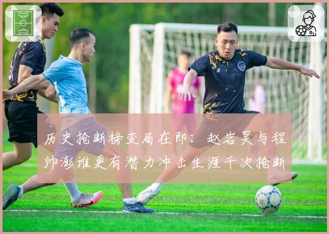 历史抢断榜变局在即：赵岩昊与程帅澎谁更有潜力冲击生涯千次抢断