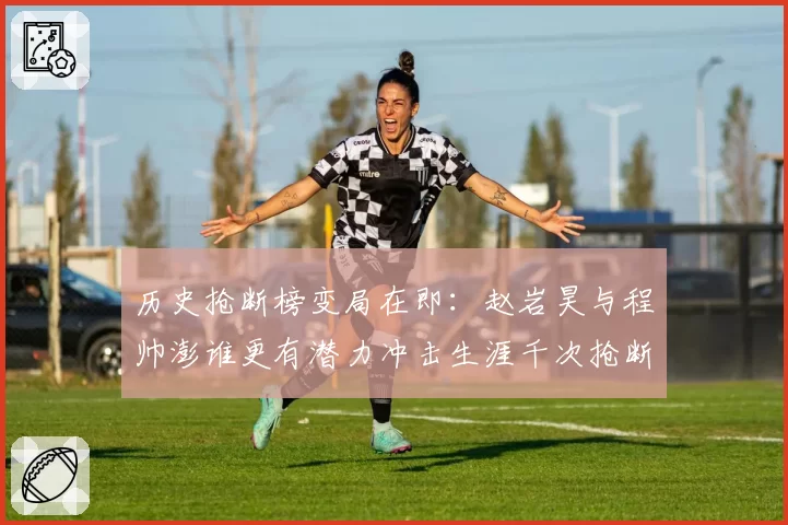 历史抢断榜变局在即：赵岩昊与程帅澎谁更有潜力冲击生涯千次抢断