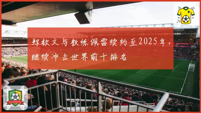 郑钦文与教练佩雷续约至2025年，继续冲击世界前十排名