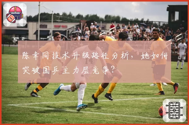 陈幸同技术升级路径分析，她如何突破国乒主力层竞争？