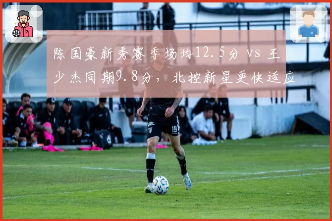 陈国豪新秀赛季场均12.5分 vs 王少杰同期9.8分，北控新星更快适应联赛？