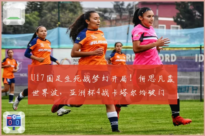 U17国足生死战梦幻开局！何思凡轰世界波，亚洲杯4战卡塔尔均破门