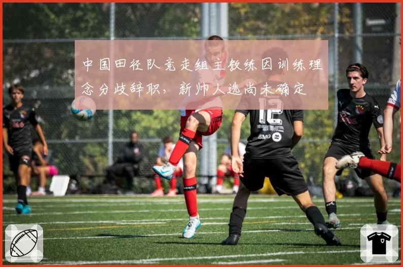 中国田径队竞走组主教练因训练理念分歧辞职,新帅人选尚未确定