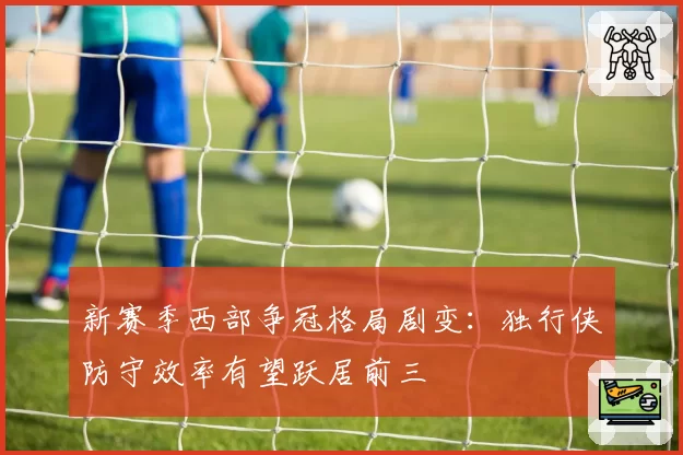 新赛季西部争冠格局剧变：独行侠防守效率有望跃居前三