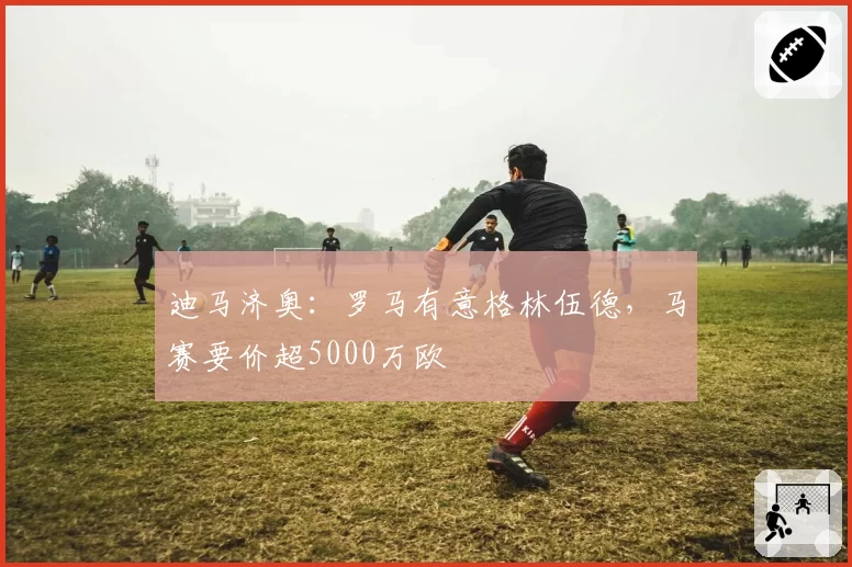 迪马济奥：罗马有意格林伍德，马赛要价超5000万欧
