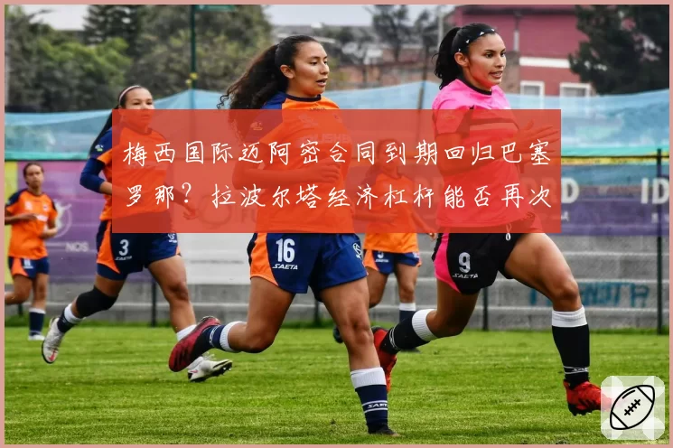 梅西国际迈阿密合同到期回归巴塞罗那?拉波尔塔经济杠杆能否再次奏效?