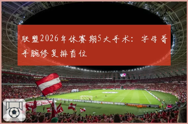 联盟2026年休赛期5大手术：字母哥手腕修复排首位