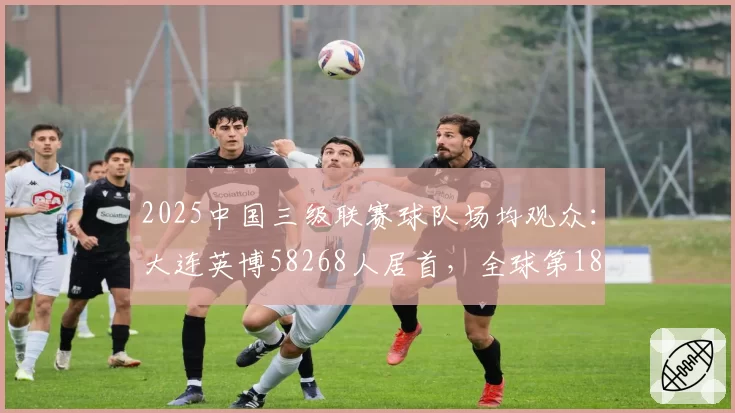 2025中国三级联赛球队场均观众:大连英博58268人居首,全球第18