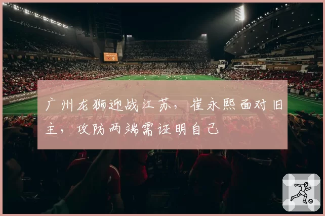 广州龙狮迎战江苏，崔永熙面对旧主，攻防两端需证明自己