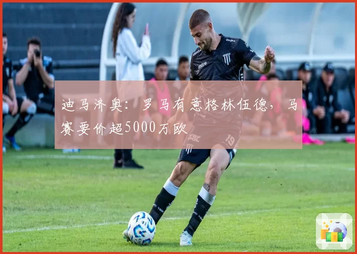 迪马济奥：罗马有意格林伍德，马赛要价超5000万欧