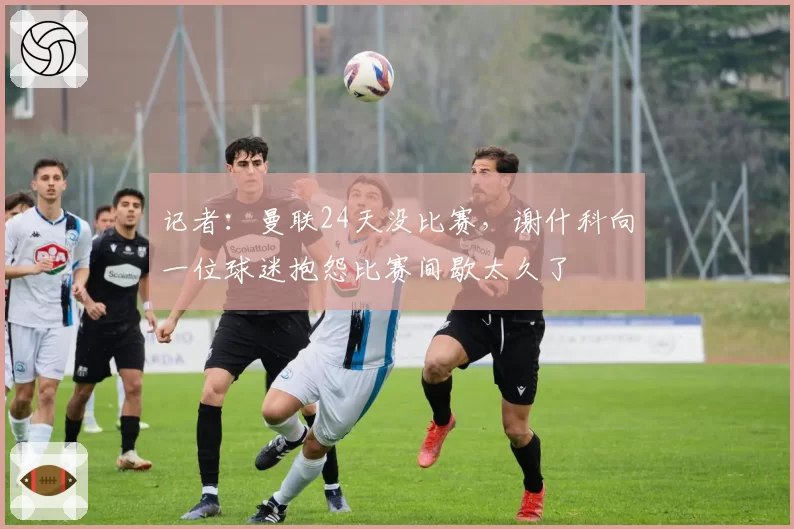 记者:曼联24天没比赛,谢什科向一位球迷抱怨比赛间歇太久了