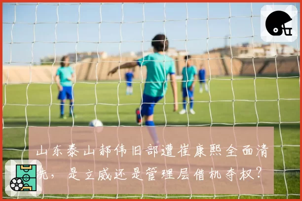 山东泰山郝伟旧部遭崔康熙全面清洗,是立威还是管理层借机夺权?