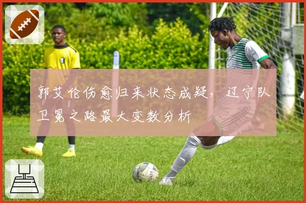 郭艾伦伤愈归来状态成疑，辽宁队卫冕之路最大变数分析