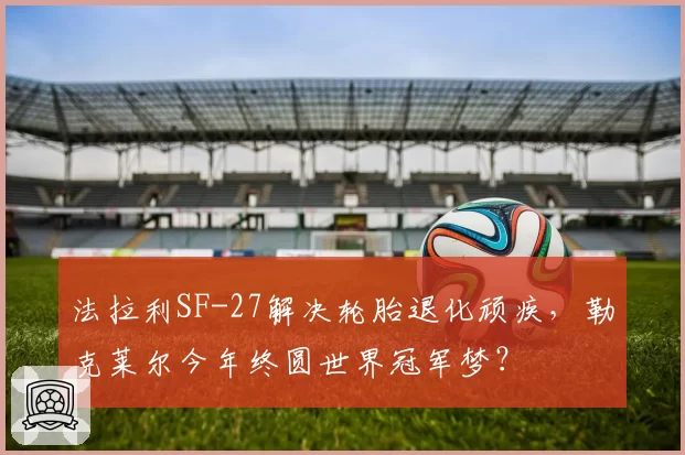 法拉利SF-27解决轮胎退化顽疾，勒克莱尔今年终圆世界冠军梦？