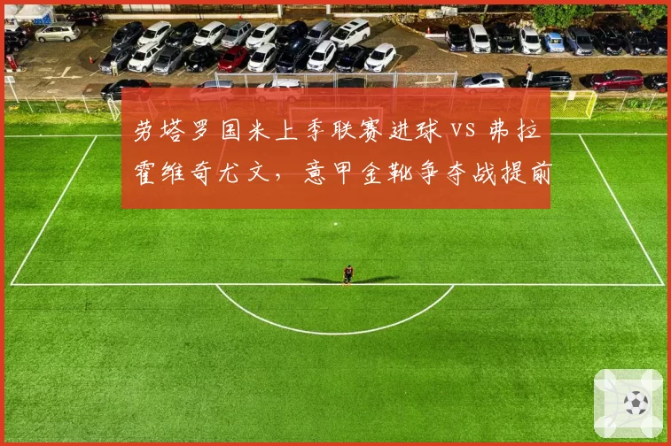 劳塔罗国米上季联赛进球 vs 弗拉霍维奇尤文，意甲金靴争夺战提前预演