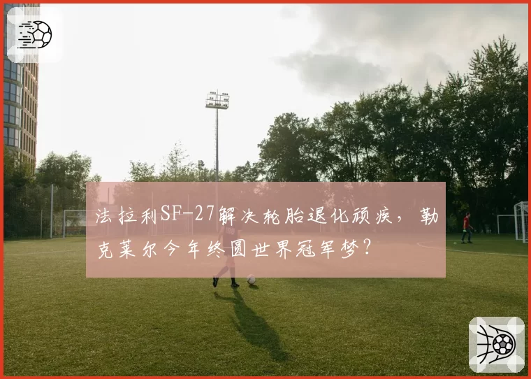法拉利SF-27解决轮胎退化顽疾,勒克莱尔今年终圆世界冠军梦?