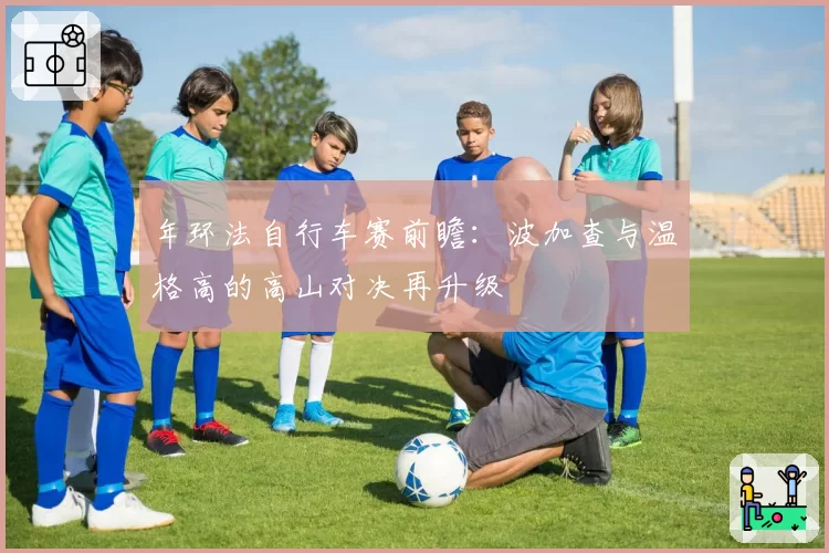 年环法自行车赛前瞻：波加查与温格高的高山对决再升级