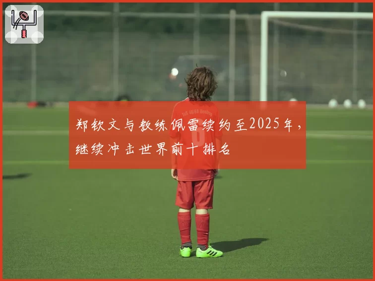 郑钦文与教练佩雷续约至2025年，继续冲击世界前十排名