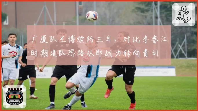 广厦队王博续约三年，对比李春江时期建队思路从即战力转向青训