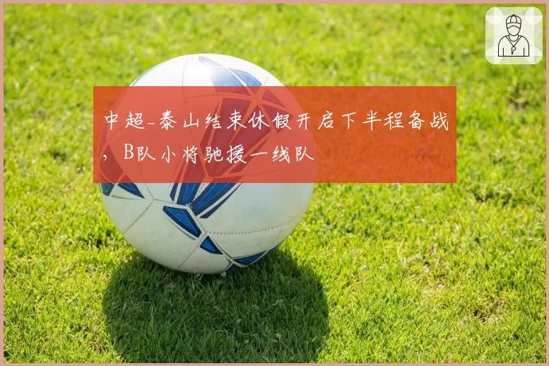 中超_泰山结束休假开启下半程备战,B队小将驰援一线队