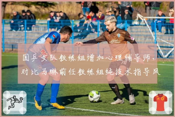 国乒女队教练组增加心理辅导师，对比马琳前任教练组纯技术指导风格
