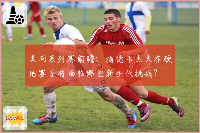 美网系列赛前瞻：梅德韦杰夫在硬地赛季将面临哪些新生代挑战？