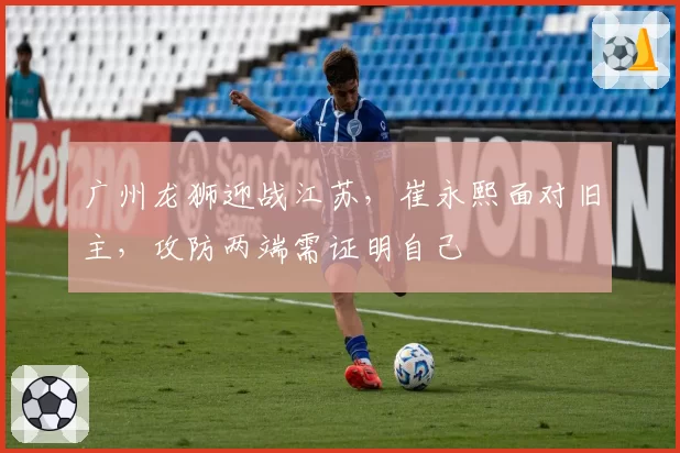 广州龙狮迎战江苏,崔永熙面对旧主,攻防两端需证明自己