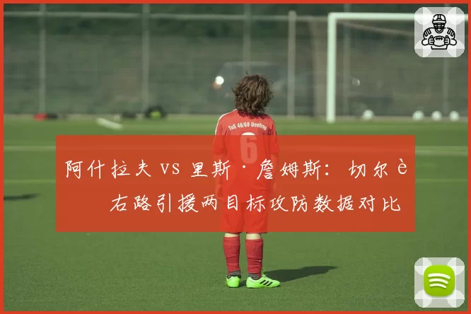 阿什拉夫 vs 里斯·詹姆斯：切尔西右路引援两目标攻防数据对比