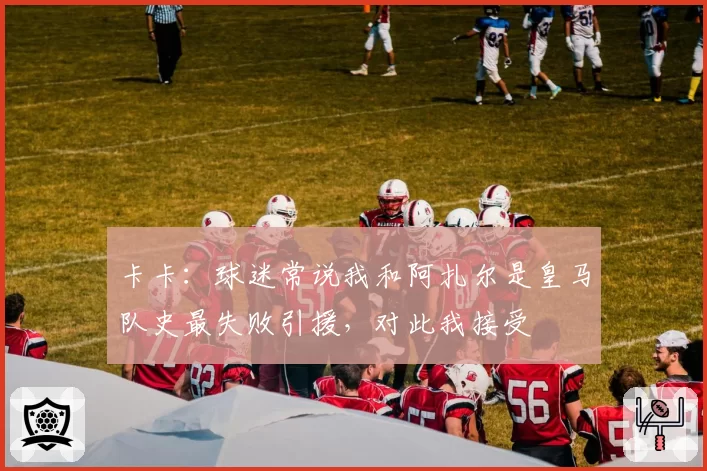 卡卡：球迷常说我和阿扎尔是皇马队史最失败引援，对此我接受
