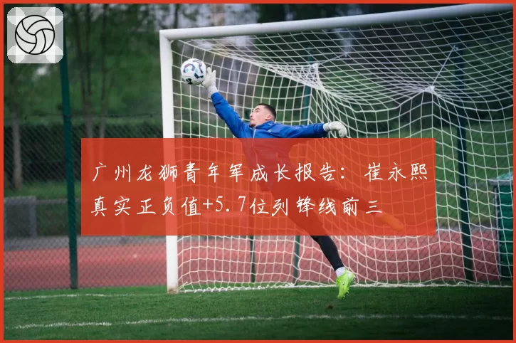 广州龙狮青年军成长报告：崔永熙真实正负值+5.7位列锋线前三