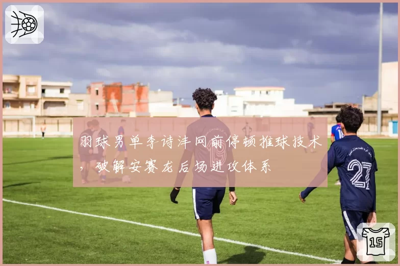 羽球男单李诗沣网前停顿推球技术，破解安赛龙后场进攻体系