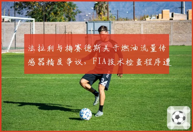 法拉利与梅赛德斯关于燃油流量传感器精度争议,FIA技术检查程序遭质疑