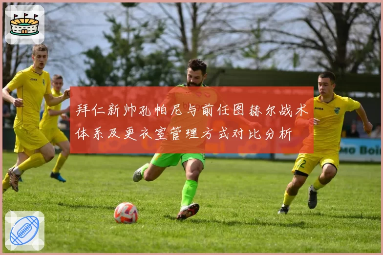 拜仁新帅孔帕尼与前任图赫尔战术体系及更衣室管理方式对比分析