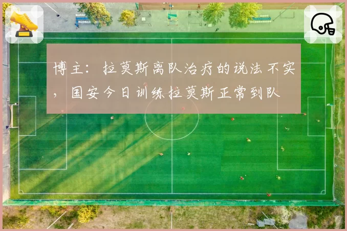 博主：拉莫斯离队治疗的说法不实，国安今日训练拉莫斯正常到队