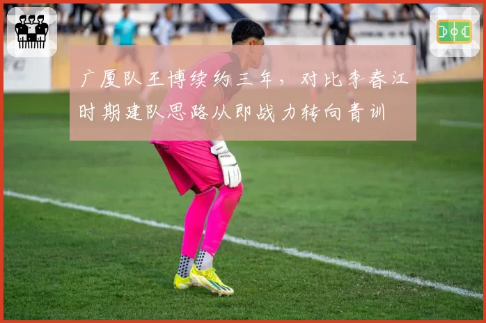 广厦队王博续约三年，对比李春江时期建队思路从即战力转向青训