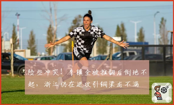 险些冲突！李镇全被推翻后倒地不起，浙江仍在进攻引铜梁龙不满