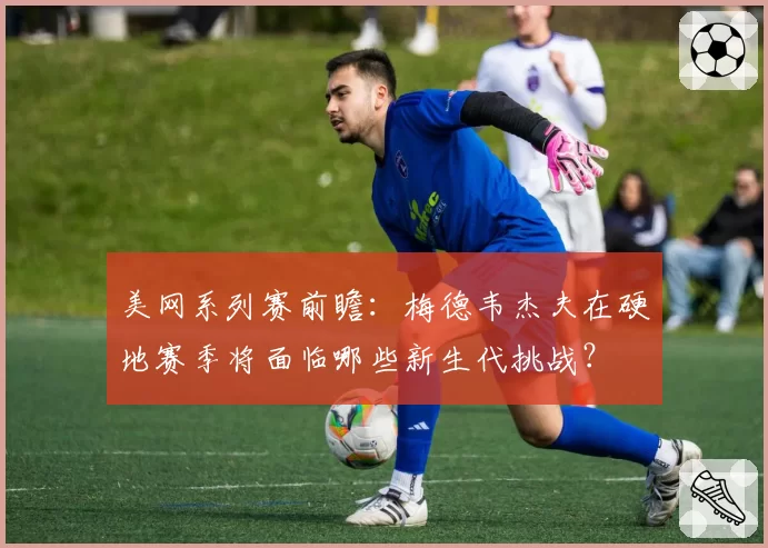 美网系列赛前瞻：梅德韦杰夫在硬地赛季将面临哪些新生代挑战？