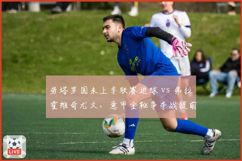 劳塔罗国米上季联赛进球 vs 弗拉霍维奇尤文，意甲金靴争夺战提前预演