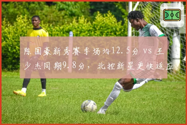 陈国豪新秀赛季场均12.5分 vs 王少杰同期9.8分，北控新星更快适应联赛？