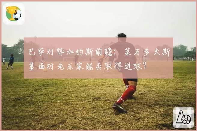 巴萨对阵加的斯前瞻:莱万多夫斯基面对老东家能否取得进球?