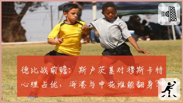 德比战前瞻:斯卢茨基对穆斯卡特心理占优,海港与申花谁能翻身?