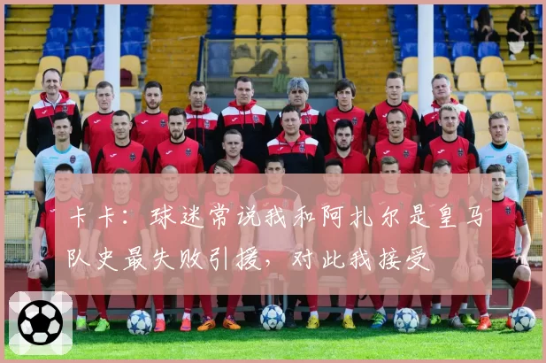 卡卡：球迷常说我和阿扎尔是皇马队史最失败引援，对此我接受