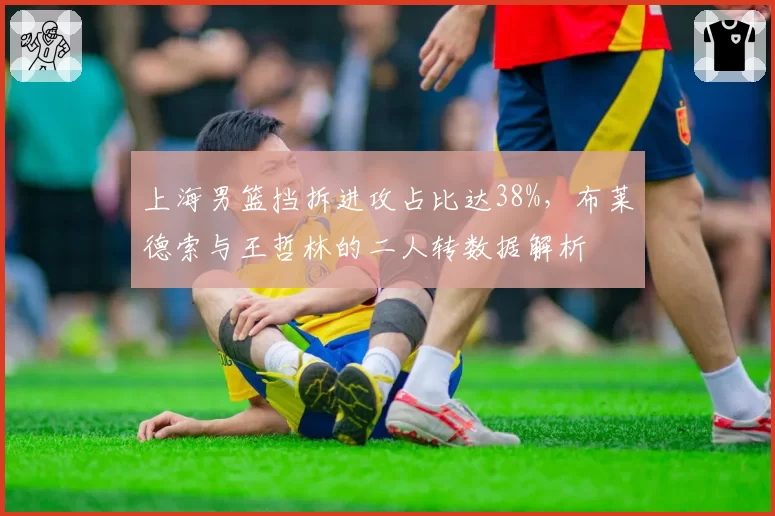 上海男篮挡拆进攻占比达38%，布莱德索与王哲林的二人转数据解析