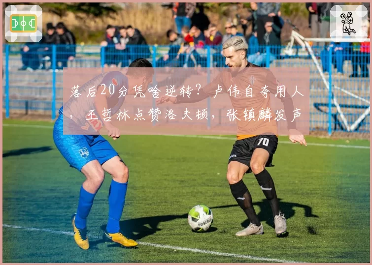 落后20分凭啥逆转？卢伟自夸用人，王哲林点赞洛夫顿，张镇麟发声