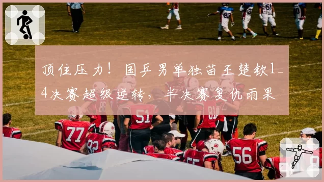 顶住压力！国乒男单独苗王楚钦1_4决赛超级逆转，半决赛复仇雨果