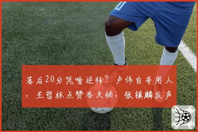 落后20分凭啥逆转？卢伟自夸用人，王哲林点赞洛夫顿，张镇麟发声